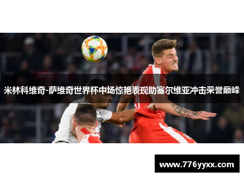 米林科维奇-萨维奇世界杯中场惊艳表现助塞尔维亚冲击荣誉巅峰