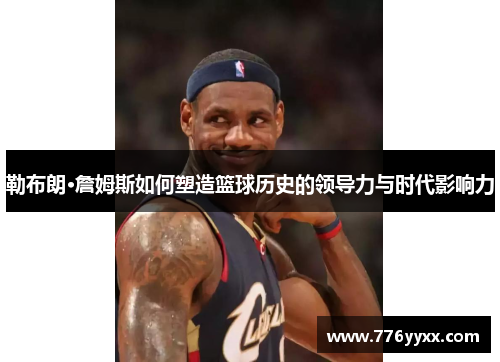 勒布朗·詹姆斯如何塑造篮球历史的领导力与时代影响力