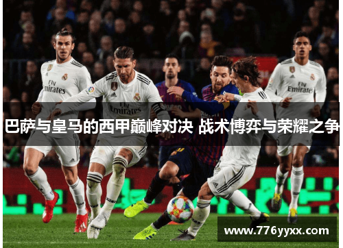巴萨与皇马的西甲巅峰对决 战术博弈与荣耀之争